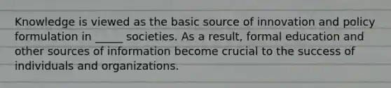 Knowledge is viewed as the basic source of innovation and policy formulation in _____ societies. As a result, formal education and other sources of information become crucial to the success of individuals and organizations.