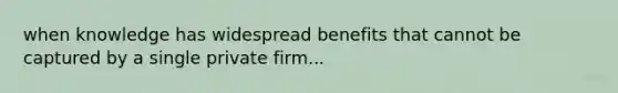 when knowledge has widespread benefits that cannot be captured by a single private firm...