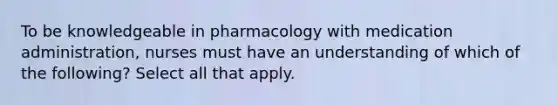 To be knowledgeable in pharmacology with medication administration, nurses must have an understanding of which of the following? Select all that apply.