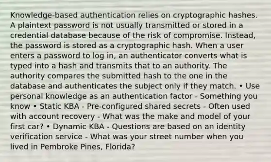 Knowledge-based authentication relies on cryptographic hashes. A plaintext password is not usually transmitted or stored in a credential database because of the risk of compromise. Instead, the password is stored as a cryptographic hash. When a user enters a password to log in, an authenticator converts what is typed into a hash and transmits that to an authority. The authority compares the submitted hash to the one in the database and authenticates the subject only if they match. • Use personal knowledge as an authentication factor - Something you know • Static KBA - Pre-configured shared secrets - Often used with account recovery - What was the make and model of your first car? • Dynamic KBA - Questions are based on an identity verification service - What was your street number when you lived in Pembroke Pines, Florida?