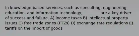 In knowledge-based services, such as consulting, engineering, education, and information technology, ________ are a key driver of success and failure. A) income taxes B) intellectual property issues C) free trade zones (FTZs) D) exchange rate regulations E) tariffs on the import of goods