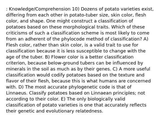 : Knowledge/Comprehension 10) Dozens of potato varieties exist, differing from each other in potato-tuber size, skin color, flesh color, and shape. One might construct a classification of potatoes based on these morphological traits. Which of these criticisms of such a classification scheme is most likely to come from an adherent of the phylocode method of classification? A) Flesh color, rather than skin color, is a valid trait to use for classification because it is less susceptible to change with the age of the tuber. B) Flower color is a better classification criterion, because below-ground tubers can be influenced by minerals in the soil as much as by their genes. C) A more useful classification would codify potatoes based on the texture and flavor of their flesh, because this is what humans are concerned with. D) The most accurate phylogenetic code is that of Linnaeus. Classify potatoes based on Linnaean principles; not according to their color. E) The only biologically valid classification of potato varieties is one that accurately reflects their genetic and evolutionary relatedness.