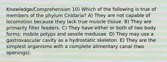 Knowledge/Comprehension 10) Which of the following is true of members of the phylum Cnidaria? A) They are not capable of locomotion because they lack true muscle tissue. B) They are primarily filter feeders. C) They have either or both of two body forms: mobile polyps and sessile medusae. D) They may use a gastrovascular cavity as a hydrostatic skeleton. E) They are the simplest organisms with a complete alimentary canal (two openings).