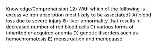 Knowledge/Comprehension 12) With which of the following is excessive iron absorption most likely to be associated? A) blood loss due to severe injury B) liver abnormality that results in decreased number of red blood cells C) various forms of inherited or acquired anemia D) genetic disorders such as hemochromatosis E) menstruation and menopause