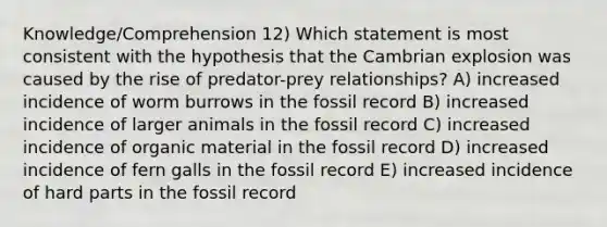 Knowledge/Comprehension 12) Which statement is most consistent with the hypothesis that the Cambrian explosion was caused by the rise of predator-prey relationships? A) increased incidence of worm burrows in the fossil record B) increased incidence of larger animals in the fossil record C) increased incidence of organic material in the fossil record D) increased incidence of fern galls in the fossil record E) increased incidence of hard parts in the fossil record