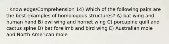 : Knowledge/Comprehension 14) Which of the following pairs are the best examples of homologous structures? A) bat wing and human hand B) owl wing and hornet wing C) porcupine quill and cactus spine D) bat forelimb and bird wing E) Australian mole and North American mole