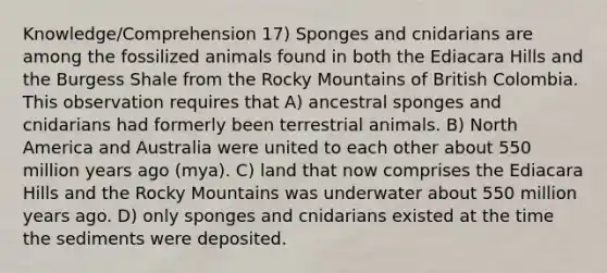 Knowledge/Comprehension 17) Sponges and cnidarians are among the fossilized animals found in both the Ediacara Hills and the Burgess Shale from the Rocky Mountains of British Colombia. This observation requires that A) ancestral sponges and cnidarians had formerly been terrestrial animals. B) North America and Australia were united to each other about 550 million years ago (mya). C) land that now comprises the Ediacara Hills and the Rocky Mountains was underwater about 550 million years ago. D) only sponges and cnidarians existed at the time the sediments were deposited.