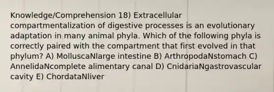 Knowledge/Comprehension 18) Extracellular compartmentalization of digestive processes is an evolutionary adaptation in many animal phyla. Which of the following phyla is correctly paired with the compartment that first evolved in that phylum? A) MolluscaNlarge intestine B) ArthropodaNstomach C) AnnelidaNcomplete alimentary canal D) CnidariaNgastrovascular cavity E) ChordataNliver