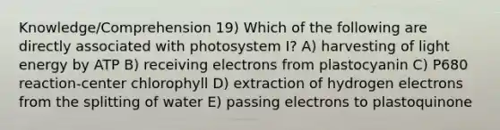 Knowledge/Comprehension 19) Which of the following are directly associated with photosystem I? A) harvesting of light energy by ATP B) receiving electrons from plastocyanin C) P680 reaction-center chlorophyll D) extraction of hydrogen electrons from the splitting of water E) passing electrons to plastoquinone