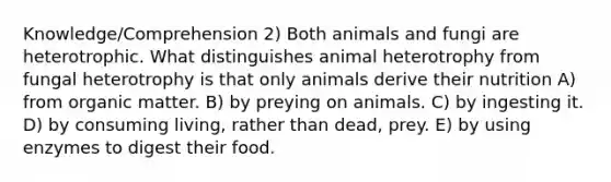 Knowledge/Comprehension 2) Both animals and fungi are heterotrophic. What distinguishes animal heterotrophy from fungal heterotrophy is that only animals derive their nutrition A) from organic matter. B) by preying on animals. C) by ingesting it. D) by consuming living, rather than dead, prey. E) by using enzymes to digest their food.