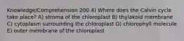 Knowledge/Comprehension 200 4) Where does the Calvin cycle take place? A) stroma of the chloroplast B) thylakoid membrane C) cytoplasm surrounding the chloroplast D) chlorophyll molecule E) outer membrane of the chloroplast