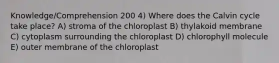 Knowledge/Comprehension 200 4) Where does the Calvin cycle take place? A) stroma of the chloroplast B) thylakoid membrane C) cytoplasm surrounding the chloroplast D) chlorophyll molecule E) outer membrane of the chloroplast