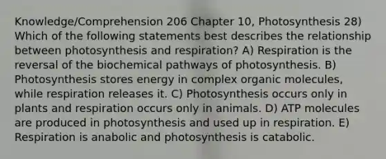 Knowledge/Comprehension 206 Chapter 10, Photosynthesis 28) Which of the following statements best describes the relationship between photosynthesis and respiration? A) Respiration is the reversal of the biochemical pathways of photosynthesis. B) Photosynthesis stores energy in complex organic molecules, while respiration releases it. C) Photosynthesis occurs only in plants and respiration occurs only in animals. D) ATP molecules are produced in photosynthesis and used up in respiration. E) Respiration is anabolic and photosynthesis is catabolic.