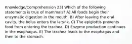 Knowledge/Comprehension 23) Which of the following statements is true of mammals? A) All foods begin their enzymatic digestion in the mouth. B) After leaving the oral cavity, the bolus enters the larynx. C) The epiglottis prevents food from entering the trachea. D) Enzyme production continues in the esophagus. E) The trachea leads to the esophagus and then to the stomach.