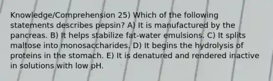 Knowledge/Comprehension 25) Which of the following statements describes pepsin? A) It is manufactured by the pancreas. B) It helps stabilize fat-water emulsions. C) It splits maltose into monosaccharides. D) It begins the hydrolysis of proteins in the stomach. E) It is denatured and rendered inactive in solutions with low pH.