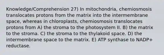 Knowledge/Comprehension 27) In mitochondria, chemiosmosis translocates protons from the matrix into the intermembrane space, whereas in chloroplasts, chemiosmosis translocates protons from A) the stroma to the photosystem II. B) the matrix to the stroma. C) the stroma to the thylakoid space. D) the intermembrane space to the matrix. E) ATP synthase to NADP+ reductase.