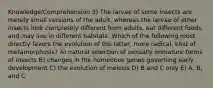 Knowledge/Comprehension 3) The larvae of some insects are merely small versions of the adult, whereas the larvae of other insects look completely different from adults, eat different foods, and may live in different habitats. Which of the following most directly favors the evolution of the latter, more radical, kind of metamorphosis? A) natural selection of sexually immature forms of insects B) changes in the homeobox genes governing early development C) the evolution of meiosis D) B and C only E) A, B, and C