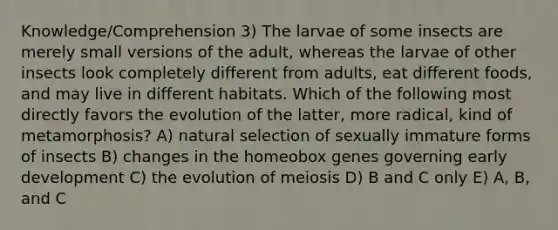 Knowledge/Comprehension 3) The larvae of some insects are merely small versions of the adult, whereas the larvae of other insects look completely different from adults, eat different foods, and may live in different habitats. Which of the following most directly favors the evolution of the latter, more radical, kind of metamorphosis? A) natural selection of sexually immature forms of insects B) changes in the homeobox genes governing early development C) the evolution of meiosis D) B and C only E) A, B, and C