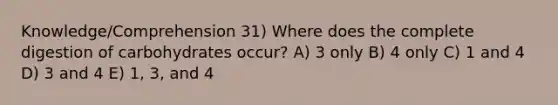 Knowledge/Comprehension 31) Where does the complete digestion of carbohydrates occur? A) 3 only B) 4 only C) 1 and 4 D) 3 and 4 E) 1, 3, and 4