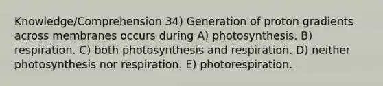 Knowledge/Comprehension 34) Generation of proton gradients across membranes occurs during A) photosynthesis. B) respiration. C) both photosynthesis and respiration. D) neither photosynthesis nor respiration. E) photorespiration.