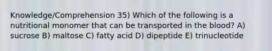 Knowledge/Comprehension 35) Which of the following is a nutritional monomer that can be transported in the blood? A) sucrose B) maltose C) fatty acid D) dipeptide E) trinucleotide