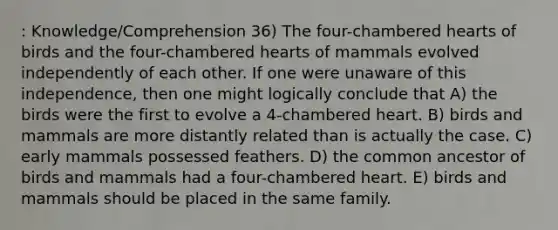 : Knowledge/Comprehension 36) The four-chambered hearts of birds and the four-chambered hearts of mammals evolved independently of each other. If one were unaware of this independence, then one might logically conclude that A) the birds were the first to evolve a 4-chambered heart. B) birds and mammals are more distantly related than is actually the case. C) early mammals possessed feathers. D) the common ancestor of birds and mammals had a four-chambered heart. E) birds and mammals should be placed in the same family.