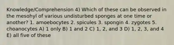 Knowledge/Comprehension 4) Which of these can be observed in the mesohyl of various undisturbed sponges at one time or another? 1. amoebocytes 2. spicules 3. spongin 4. zygotes 5. choanocytes A) 1 only B) 1 and 2 C) 1, 2, and 3 D) 1, 2, 3, and 4 E) all five of these