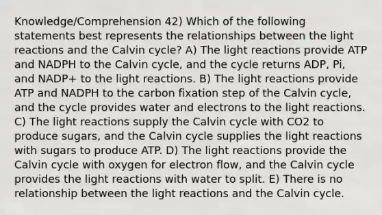 Knowledge/Comprehension 42) Which of the following statements best represents the relationships between the <a href='https://www.questionai.com/knowledge/kSUoWrrvoC-light-reactions' class='anchor-knowledge'>light reactions</a> and the Calvin cycle? A) The light reactions provide ATP and NADPH to the Calvin cycle, and the cycle returns ADP, Pi, and NADP+ to the light reactions. B) The light reactions provide ATP and NADPH to the carbon fixation step of the Calvin cycle, and the cycle provides water and electrons to the light reactions. C) The light reactions supply the Calvin cycle with CO2 to produce sugars, and the Calvin cycle supplies the light reactions with sugars to produce ATP. D) The light reactions provide the Calvin cycle with oxygen for electron flow, and the Calvin cycle provides the light reactions with water to split. E) There is no relationship between the light reactions and the Calvin cycle.