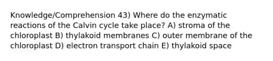 Knowledge/Comprehension 43) Where do the enzymatic reactions of the Calvin cycle take place? A) stroma of the chloroplast B) thylakoid membranes C) outer membrane of the chloroplast D) electron transport chain E) thylakoid space