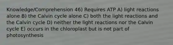 Knowledge/Comprehension 46) Requires ATP A) light reactions alone B) the Calvin cycle alone C) both the light reactions and the Calvin cycle D) neither the light reactions nor the Calvin cycle E) occurs in the chloroplast but is not part of photosynthesis