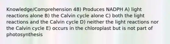 Knowledge/Comprehension 48) Produces NADPH A) light reactions alone B) the Calvin cycle alone C) both the light reactions and the Calvin cycle D) neither the light reactions nor the Calvin cycle E) occurs in the chloroplast but is not part of photosynthesis