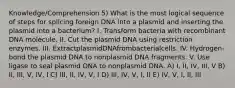 Knowledge/Comprehension 5) What is the most logical sequence of steps for splicing foreign DNA into a plasmid and inserting the plasmid into a bacterium? I. Transform bacteria with recombinant DNA molecule. II. Cut the plasmid DNA using restriction enzymes. III. ExtractplasmidDNAfrombacterialcells. IV. Hydrogen-bond the plasmid DNA to nonplasmid DNA fragments. V. Use ligase to seal plasmid DNA to nonplasmid DNA. A) I, II, IV, III, V B) II, III, V, IV, I C) III, II, IV, V, I D) III, IV, V, I, II E) IV, V, I, II, III