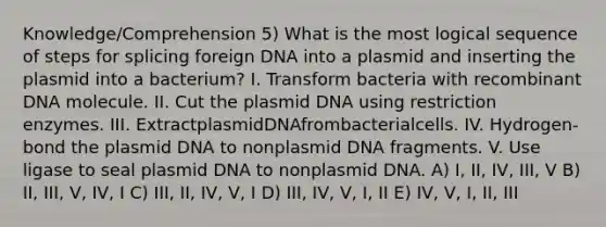 Knowledge/Comprehension 5) What is the most logical sequence of steps for splicing foreign DNA into a plasmid and inserting the plasmid into a bacterium? I. Transform bacteria with recombinant DNA molecule. II. Cut the plasmid DNA using restriction enzymes. III. ExtractplasmidDNAfrombacterialcells. IV. Hydrogen-bond the plasmid DNA to nonplasmid DNA fragments. V. Use ligase to seal plasmid DNA to nonplasmid DNA. A) I, II, IV, III, V B) II, III, V, IV, I C) III, II, IV, V, I D) III, IV, V, I, II E) IV, V, I, II, III