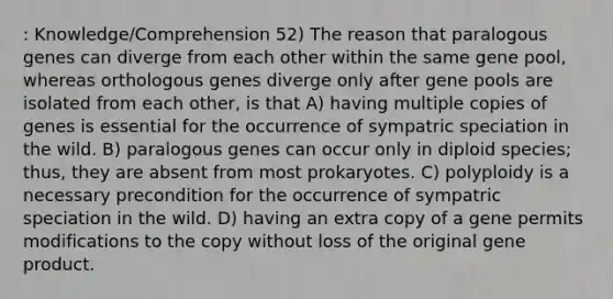 : Knowledge/Comprehension 52) The reason that paralogous genes can diverge from each other within the same gene pool, whereas orthologous genes diverge only after gene pools are isolated from each other, is that A) having multiple copies of genes is essential for the occurrence of sympatric speciation in the wild. B) paralogous genes can occur only in diploid species; thus, they are absent from most prokaryotes. C) polyploidy is a necessary precondition for the occurrence of sympatric speciation in the wild. D) having an extra copy of a gene permits modifications to the copy without loss of the original gene product.