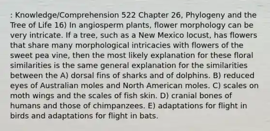 : Knowledge/Comprehension 522 Chapter 26, Phylogeny and the Tree of Life 16) In angiosperm plants, flower morphology can be very intricate. If a tree, such as a New Mexico locust, has flowers that share many morphological intricacies with flowers of the sweet pea vine, then the most likely explanation for these floral similarities is the same general explanation for the similarities between the A) dorsal fins of sharks and of dolphins. B) reduced eyes of Australian moles and North American moles. C) scales on moth wings and the scales of fish skin. D) cranial bones of humans and those of chimpanzees. E) adaptations for flight in birds and adaptations for flight in bats.