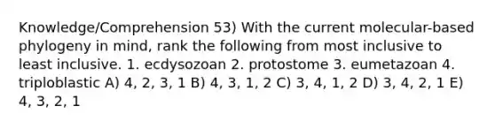 Knowledge/Comprehension 53) With the current molecular-based phylogeny in mind, rank the following from most inclusive to least inclusive. 1. ecdysozoan 2. protostome 3. eumetazoan 4. triploblastic A) 4, 2, 3, 1 B) 4, 3, 1, 2 C) 3, 4, 1, 2 D) 3, 4, 2, 1 E) 4, 3, 2, 1