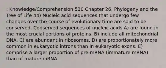 : Knowledge/Comprehension 530 Chapter 26, Phylogeny and the Tree of Life 44) Nucleic acid sequences that undergo few changes over the course of evolutionary time are said to be conserved. Conserved sequences of nucleic acids A) are found in the most crucial portions of proteins. B) include all mitochondrial DNA. C) are abundant in ribosomes. D) are proportionately more common in eukaryotic introns than in eukaryotic exons. E) comprise a larger proportion of pre-mRNA (immature mRNA) than of mature mRNA.