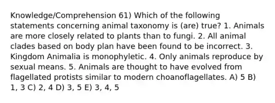 Knowledge/Comprehension 61) Which of the following statements concerning animal taxonomy is (are) true? 1. Animals are more closely related to plants than to fungi. 2. All animal clades based on body plan have been found to be incorrect. 3. Kingdom Animalia is monophyletic. 4. Only animals reproduce by sexual means. 5. Animals are thought to have evolved from flagellated protists similar to modern choanoflagellates. A) 5 B) 1, 3 C) 2, 4 D) 3, 5 E) 3, 4, 5