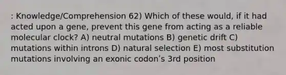 : Knowledge/Comprehension 62) Which of these would, if it had acted upon a gene, prevent this gene from acting as a reliable molecular clock? A) neutral mutations B) genetic drift C) mutations within introns D) natural selection E) most substitution mutations involving an exonic codonʹs 3rd position