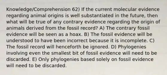 Knowledge/Comprehension 62) If the current molecular evidence regarding animal origins is well substantiated in the future, then what will be true of any contrary evidence regarding the origin of animals derived from the fossil record? A) The contrary fossil evidence will be seen as a hoax. B) The fossil evidence will be understood to have been incorrect because it is incomplete. C) The fossil record will henceforth be ignored. D) Phylogenies involving even the smallest bit of fossil evidence will need to be discarded. E) Only phylogenies based solely on fossil evidence will need to be discarded.