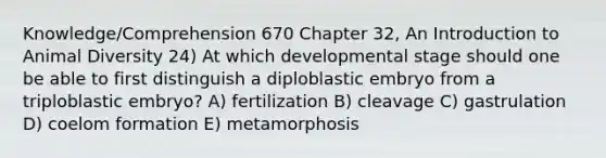 Knowledge/Comprehension 670 Chapter 32, An Introduction to Animal Diversity 24) At which developmental stage should one be able to first distinguish a diploblastic embryo from a triploblastic embryo? A) fertilization B) cleavage C) gastrulation D) coelom formation E) metamorphosis