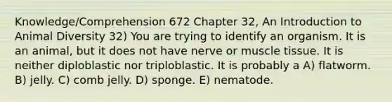 Knowledge/Comprehension 672 Chapter 32, An Introduction to Animal Diversity 32) You are trying to identify an organism. It is an animal, but it does not have nerve or muscle tissue. It is neither diploblastic nor triploblastic. It is probably a A) flatworm. B) jelly. C) comb jelly. D) sponge. E) nematode.