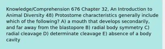 Knowledge/Comprehension 676 Chapter 32, An Introduction to Animal Diversity 48) Protostome characteristics generally include which of the following? A) a mouth that develops secondarily, and far away from the blastopore B) radial body symmetry C) radial cleavage D) determinate cleavage E) absence of a body cavity