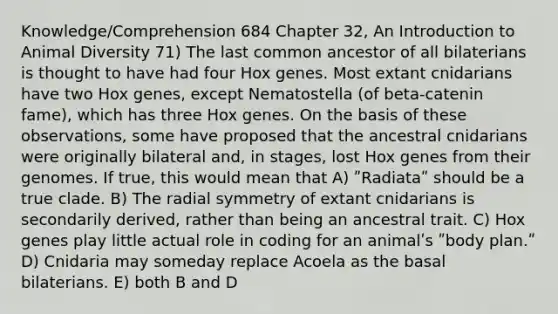 Knowledge/Comprehension 684 Chapter 32, An Introduction to Animal Diversity 71) The last common ancestor of all bilaterians is thought to have had four Hox genes. Most extant cnidarians have two Hox genes, except Nematostella (of beta-catenin fame), which has three Hox genes. On the basis of these observations, some have proposed that the ancestral cnidarians were originally bilateral and, in stages, lost Hox genes from their genomes. If true, this would mean that A) ʺRadiataʺ should be a true clade. B) The radial symmetry of extant cnidarians is secondarily derived, rather than being an ancestral trait. C) Hox genes play little actual role in coding for an animalʹs ʺbody plan.ʺ D) Cnidaria may someday replace Acoela as the basal bilaterians. E) both B and D