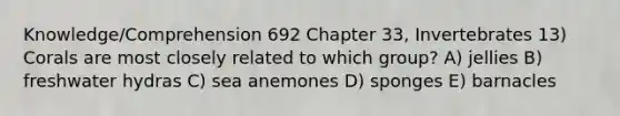 Knowledge/Comprehension 692 Chapter 33, Invertebrates 13) Corals are most closely related to which group? A) jellies B) freshwater hydras C) sea anemones D) sponges E) barnacles