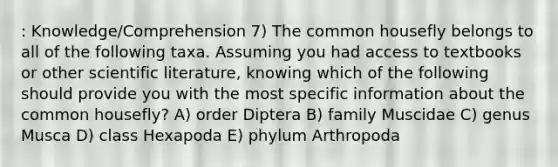 : Knowledge/Comprehension 7) The common housefly belongs to all of the following taxa. Assuming you had access to textbooks or other scientific literature, knowing which of the following should provide you with the most specific information about the common housefly? A) order Diptera B) family Muscidae C) genus Musca D) class Hexapoda E) phylum Arthropoda