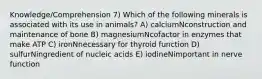 Knowledge/Comprehension 7) Which of the following minerals is associated with its use in animals? A) calciumNconstruction and maintenance of bone B) magnesiumNcofactor in enzymes that make ATP C) ironNnecessary for thyroid function D) sulfurNingredient of nucleic acids E) iodineNimportant in nerve function