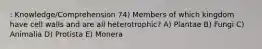 : Knowledge/Comprehension 74) Members of which kingdom have cell walls and are all heterotrophic? A) Plantae B) Fungi C) Animalia D) Protista E) Monera