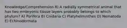 Knowledge/Comprehension 8) A radially symmetrical animal that has two embryonic tissue layers probably belongs to which phylum? A) Porifera B) Cnidaria C) Platyhelminthes D) Nematoda E) Echinodermata