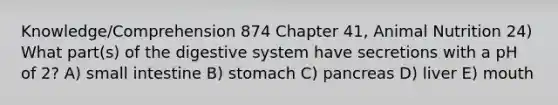 Knowledge/Comprehension 874 Chapter 41, Animal Nutrition 24) What part(s) of the digestive system have secretions with a pH of 2? A) small intestine B) stomach C) pancreas D) liver E) mouth